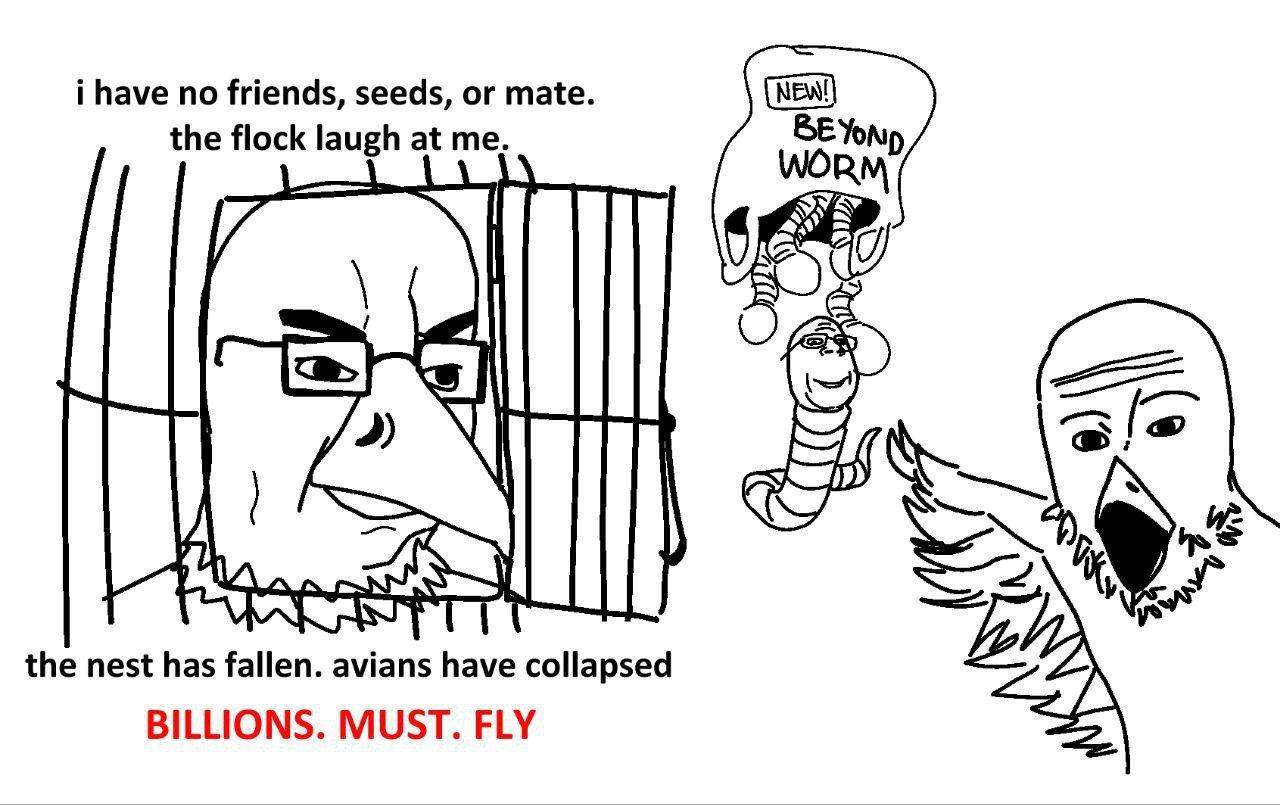 i have no friends, seeds, or mate. the flock laugh at me. Yonip the nest has fallen. avians have collapsed BILLIONS. MUST. FLY