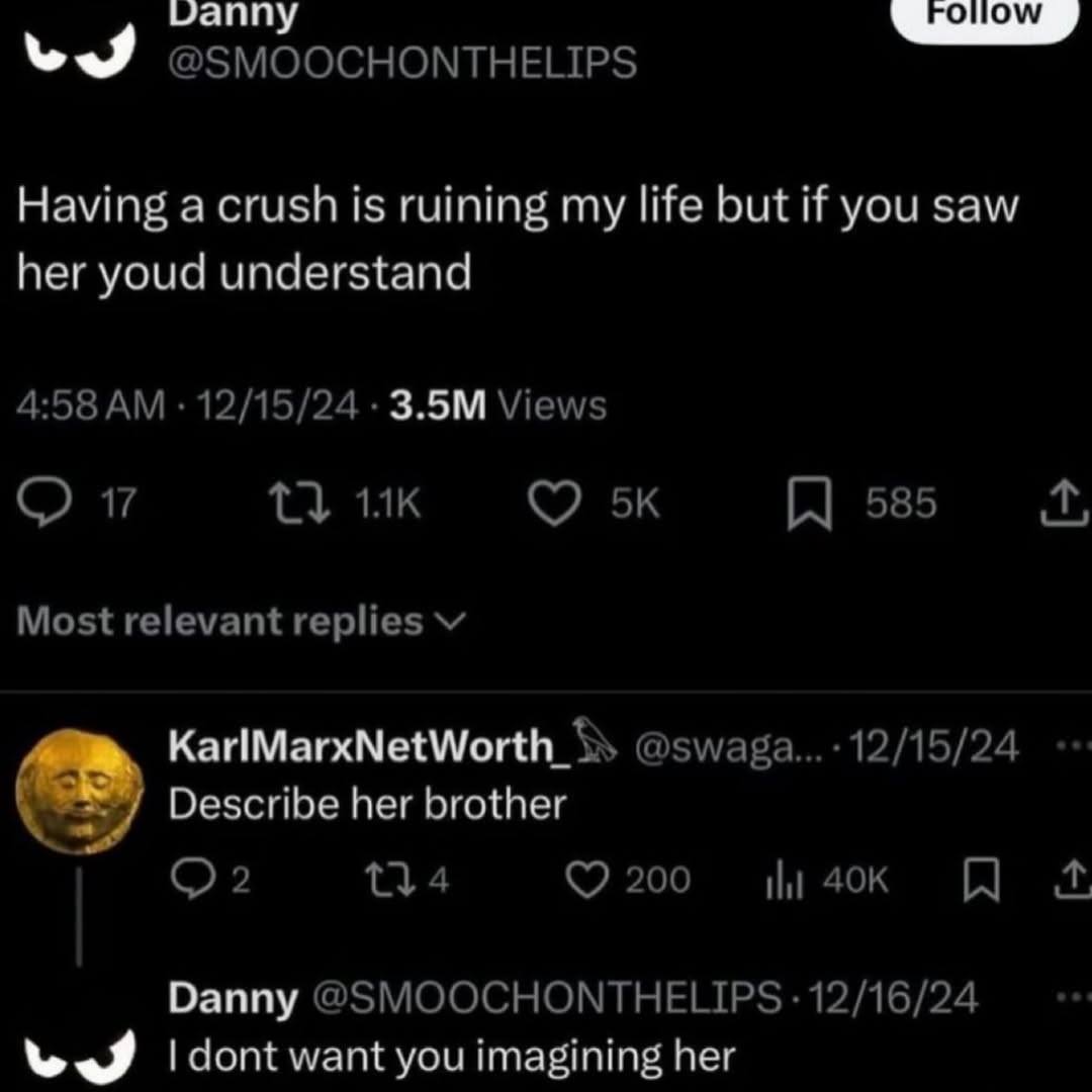 @SMOOCHONTHELIPS Having a crush is ruining my life but if you saw her youd understand 4:58 12/15/24 Views 13 17 585 Most relevant replies Describe her brother 200 Danny @SMOOCHONTHELIPS 12/16/24 wes d