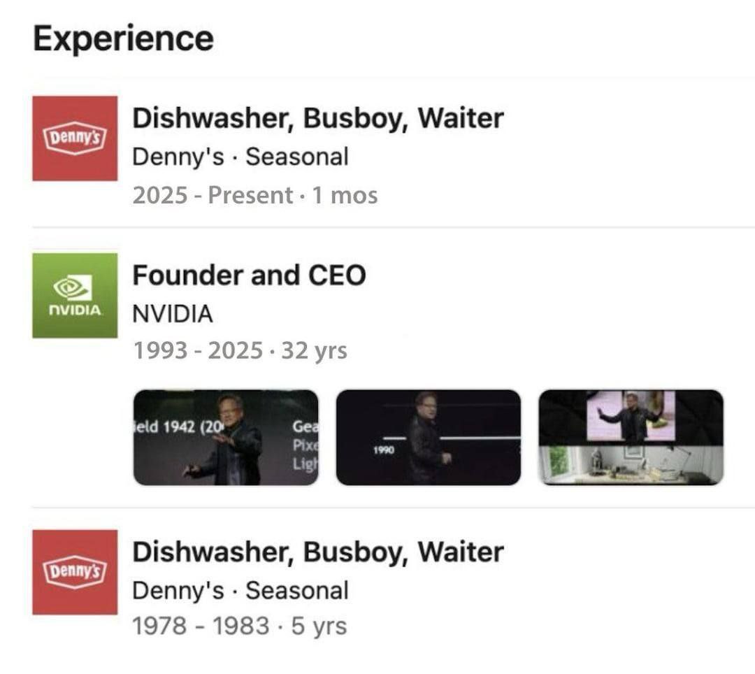 Experience Dishwasher, Busboy, Waiter Denny's Seasonal 2025 Present 1 mos Founder and CEO NVIDIA 1993 2025 32 yrs jeld 1942 (20 Dishwasher, Busboy, Waiter Denny's Seasonal 1978 1983 5 yrs