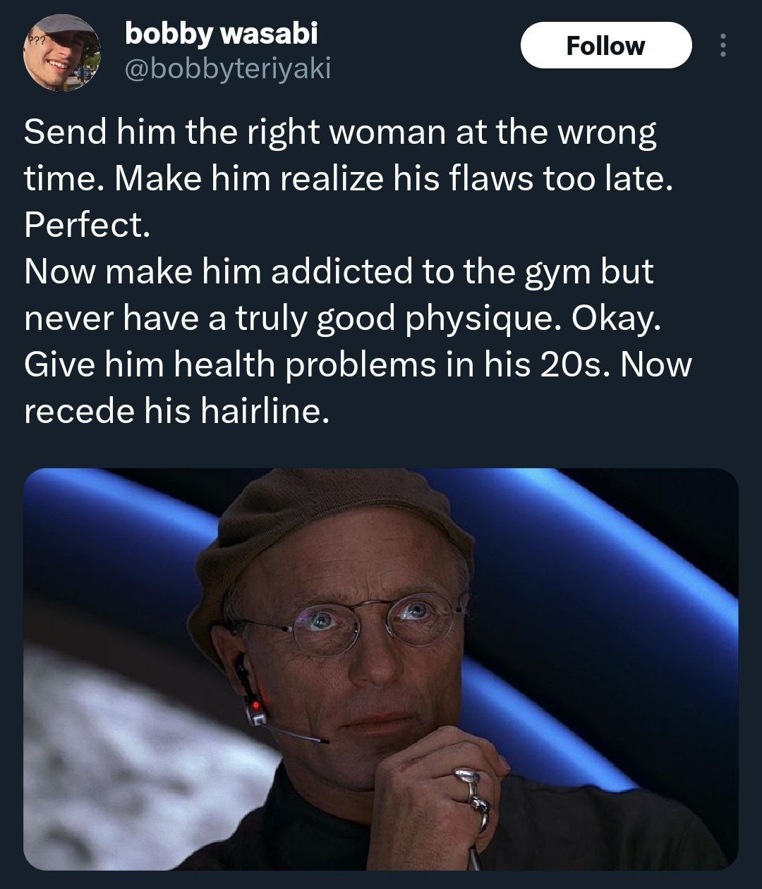 bobby wasabi Send him the right woman at the wrong time. Make him realize his flaws too late. Perfect. Now make him addicted to the gym but never have a truly good physique. Okay. Give him health prob