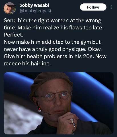 bobby wasabi Send him the right woman at the wrong time. Make him realize his flaws too late. Perfect. Now make him addicted to the gym but never have a truly good physique. Okay. Give him health prob