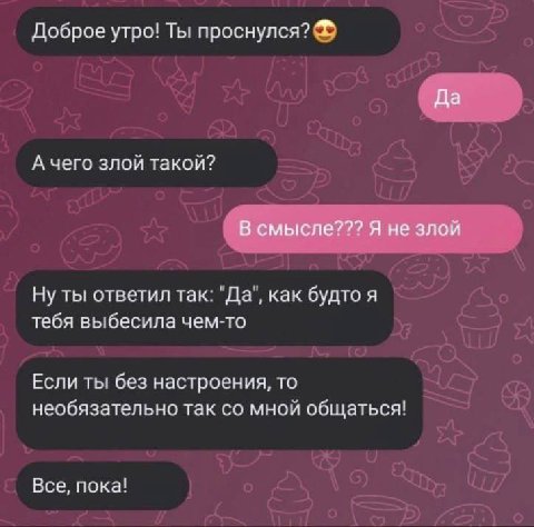 Доброе утро! Ты проснулся? Да А чего злой такой? В смысле??? Я не злой Ну ты ответил так: "Да", как будто я тебя выбесила чем-то Если ты без настроения, то необязательно так мной общаться! Все, пока!