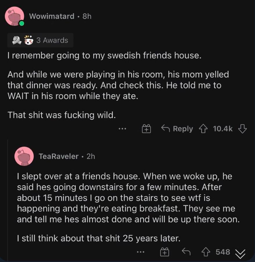 going to my swedisn friends house. And while we were playing in room, his mom yelled that dinner was ready. Апа check this. He me to WATT In pis room while they ate. That was wile. over ata frrends ho