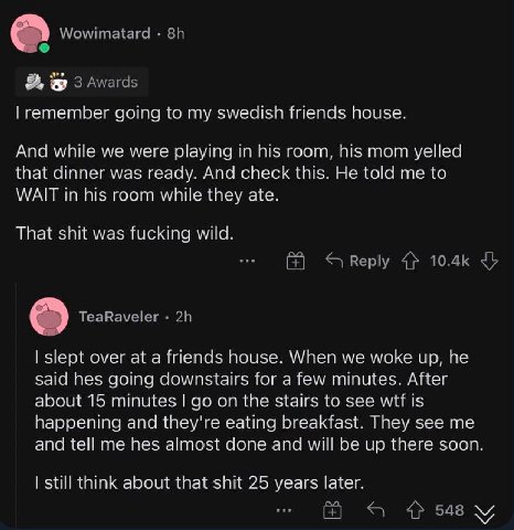 going to my swedisn friends house. And while we were playing in room, his mom yelled that dinner was ready. Апа check this. He me to WATT In pis room while they ate. That was wile. over ata frrends ho