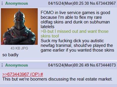 Anonymous 04/15/24(Моп)00:25:30 No.673443967 FOMO in live service games is good because able to flex my rare if oldfag skins and dunk on subhuman latelets missed out and want those skins too! Suck my 