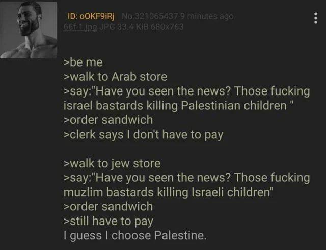 >be me >walk to Arab store >зау:"Науе you seen the news? Those fucking israel bastards killing Palestinian children >order sandwich >clerk says don't have to pay >walk to jew store >say:"Have you seen
