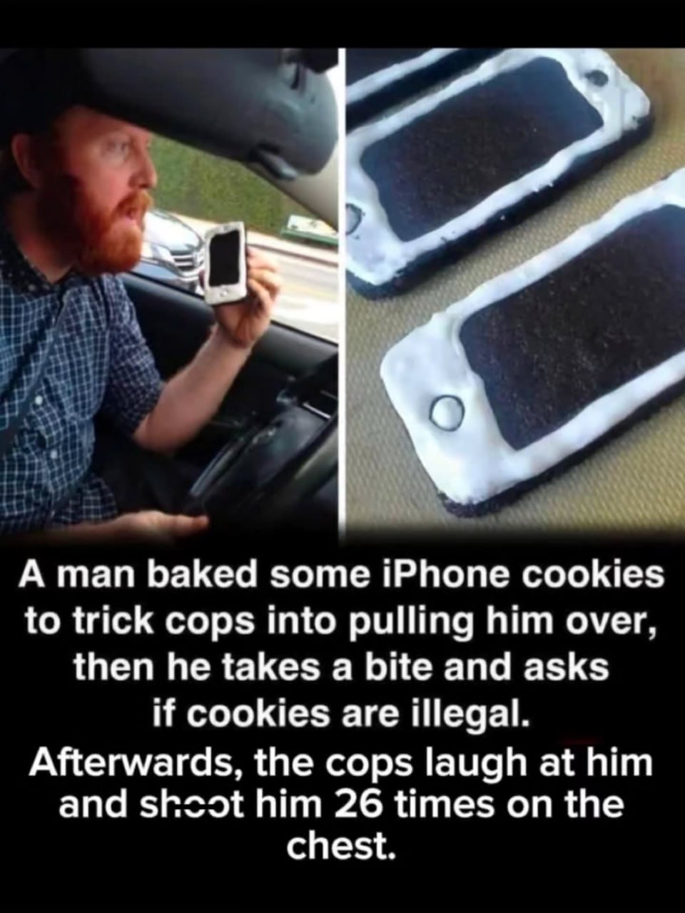 А man baked some iPhone cookies to trick cops into pulling him over, then he takes a bite and asks if cookies are illegal. Afterwards, the cops laugh at him and shcot him 26 times on the chest.