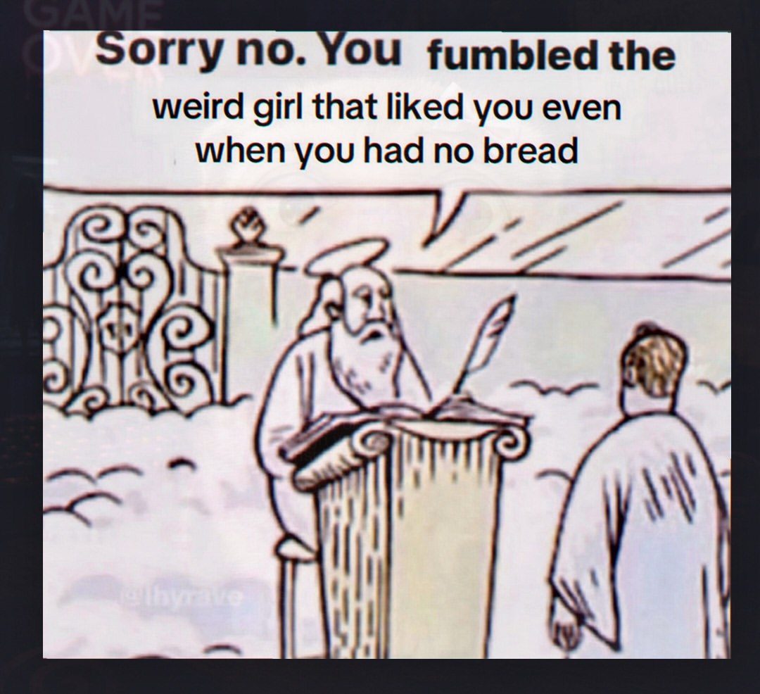 orry no. You fumbled the weird girl that liked you even when you had no bread ГАЗ 9)