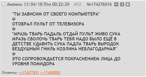 Аноним 13/04/18 Птн 00:22:29 #12 "ТЫ ЗАВИСИМ ОТ СВОЕГО КОМПЬЮТЕРА" ОТОБРАЛ ПУЛЬТ ОТ ТЕЛЕВИЗОРА "МРАЗЬ ТВАРЬ ПАДАЛЬ ОТДАЙ ПУЛЬТ ЖИВО СУКА МРАЗЬ СВОЛОЧЬ ТВАРЬ ТЕБЯ НАДО БЫЛО ЕЩЕ В ДЕТСТВЕ УДАВИТЬ СУКА П