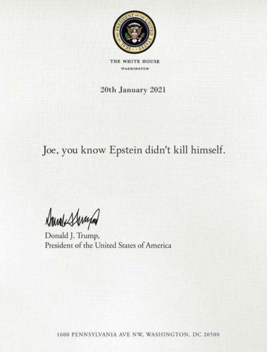 THE WHITE HOUSE January 2021 Joe, you know Epstein didn't kill himself Donald Trump, President of the United States of America 1600 PENNSYLVANIA AVE WASHINGTON, 20500