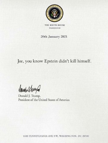 THE WHITE HOUSE January 2021 Joe, you know Epstein didn't kill himself Donald Trump, President of the United States of America 1600 PENNSYLVANIA AVE WASHINGTON, 20500