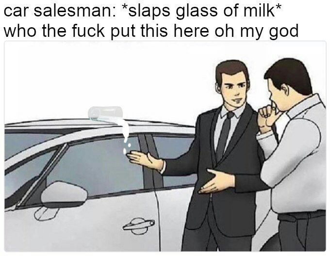 car salesman: *slaps glass of milk* who the fuck put this here my god A 9