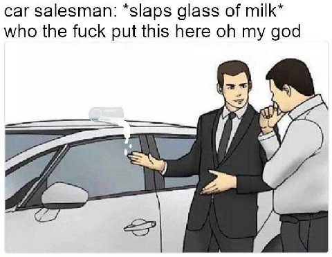 car salesman: *slaps glass of milk* who the fuck put this here my god A 9