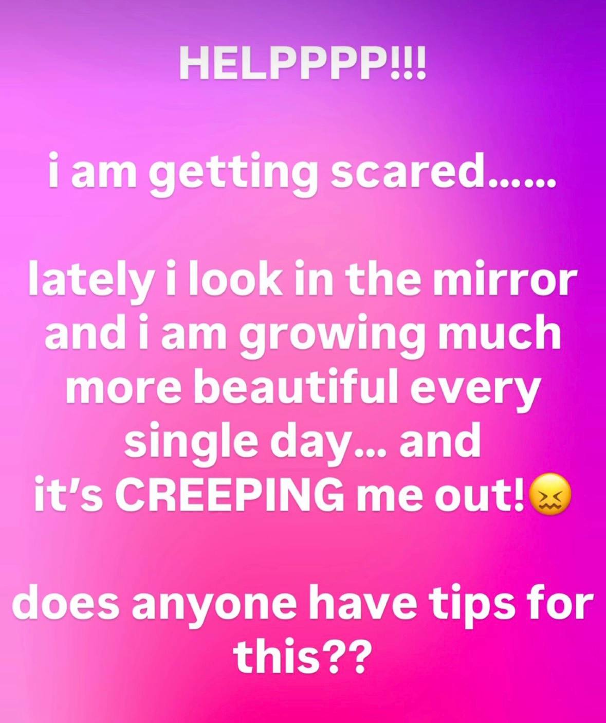 HELPPPP!!! iam getting scared...... lately i look in the mirror and iam growing much more beautiful every single day... and it’s CREEPING me out! does anyone have tips for this??