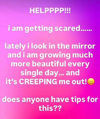 HELPPPP!!! iam getting scared...... lately i look in the mirror and iam growing much more beautiful every single day... and it’s CREEPING me out! does anyone have tips for this??