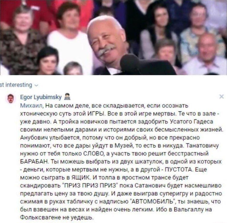 interesting Egor Lyubimsky Михаил, самом деле, все складывается, если осознать хтоническую суть этой ИГРЫ. Все в этой игре мертвы. что в зале уже давно. А тройка новичков пытается задобрить Усатого Га