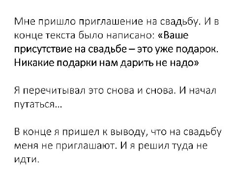 Мне пришло приглашение на свадьбу. И в конце текста было написано: «Ваше присутствие на свадьбе это уже подарок. Никакие подарки нам дарить не надо» Я перечитывал это снова и снова. И начал путаться..