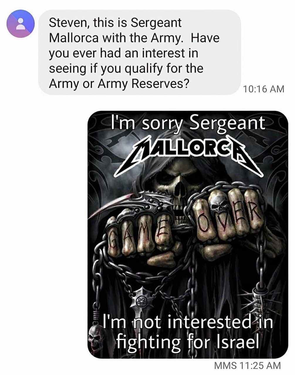 Steven, this is Sergeant Mallorca with the Army. Have you ever had an interest in seeing if you qualify for the Army or Army Reserves? 10:16 sorry:Sergeant 4 у i 28 interested’in Fighting for Israel M
