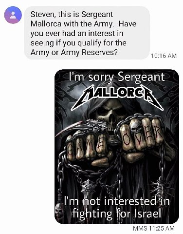 Steven, this is Sergeant Mallorca with the Army. Have you ever had an interest in seeing if you qualify for the Army or Army Reserves? 10:16 sorry:Sergeant 4 у i 28 interested’in Fighting for Israel M