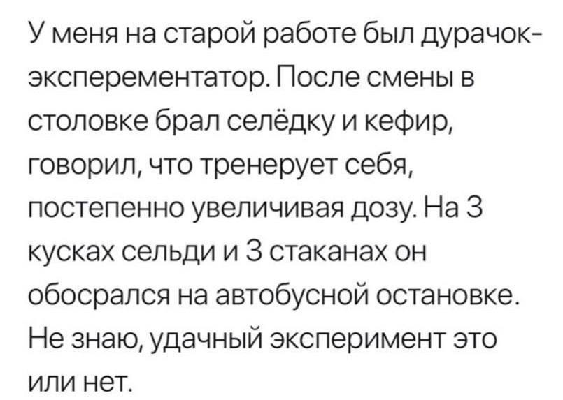 У меня на старой работе был дурачок- эксперементатор. После смены в столовке брал селёдку и кефир, говорил, что тренерует себя, постепенно увеличивая дозу. На 3 кусках сельди и 3 стаканах он обосрался
