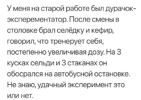 У меня на старой работе был дурачок- эксперементатор. После смены в столовке брал селёдку и кефир, говорил, что тренерует себя, постепенно увеличивая дозу. На 3 кусках сельди и 3 стаканах он обосрался