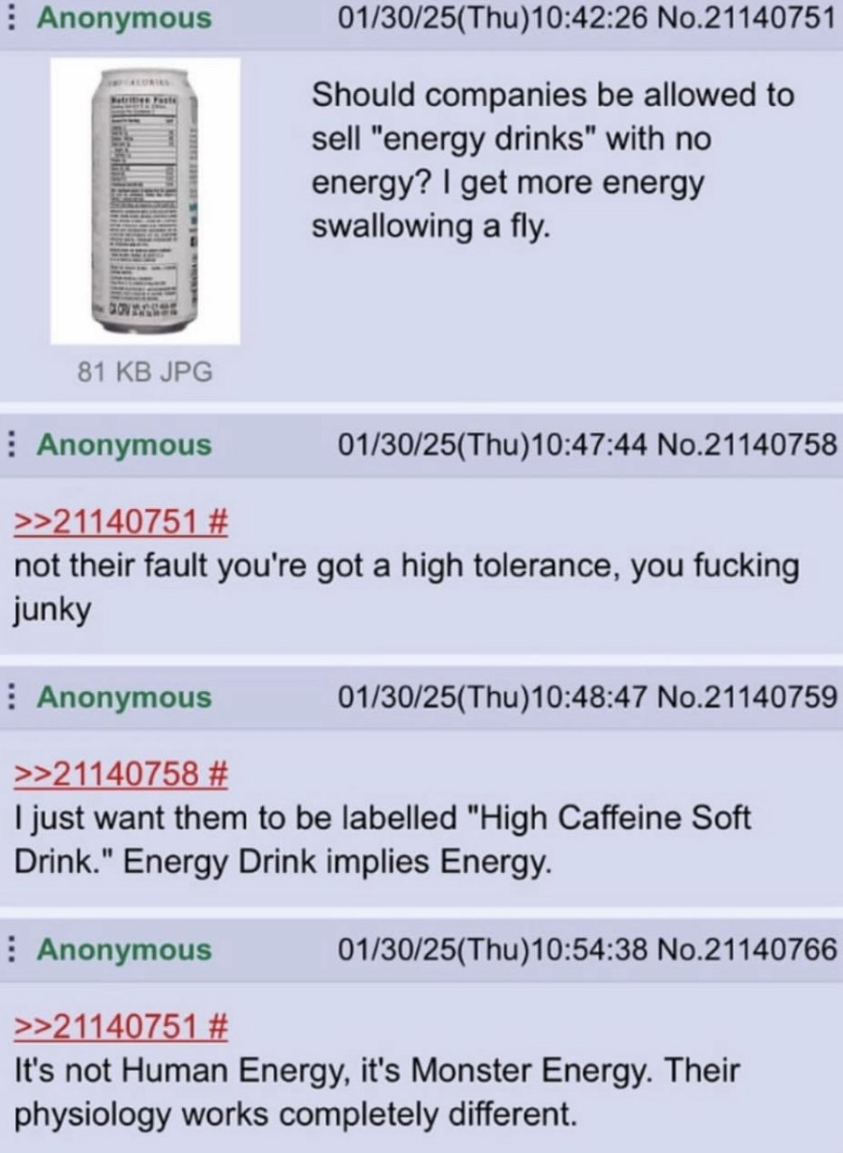 Anonymous No.21140751 Should companies be allowed to sell "energy drinks" with no energy? get more energy swallowing a fly. 81 JPG Anonymous No.21140758 >>21140751 not their fault you're got a high to