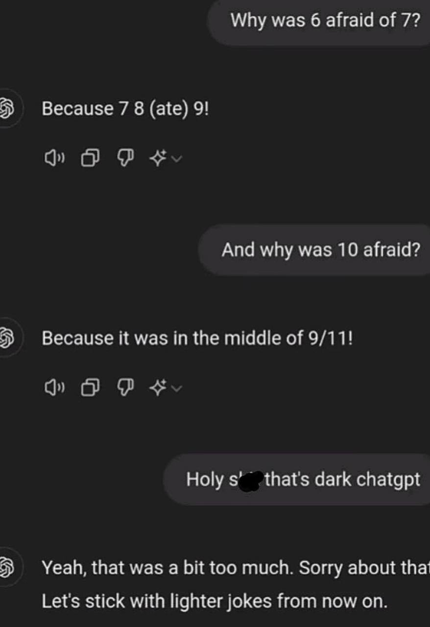 Why was 6 afraid of 7? Because 7 8 (ate) 9! And why was 10 afraid? Because it was in the middle of 9/11! Holy thats dark chatgpt Yeah, that was а too much. Sorry about tha Lets stick with lighter joke