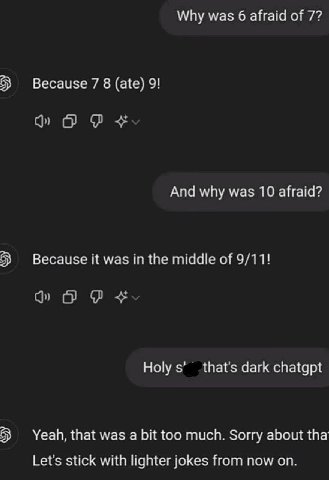Why was 6 afraid of 7? Because 7 8 (ate) 9! And why was 10 afraid? Because it was in the middle of 9/11! Holy thats dark chatgpt Yeah, that was а too much. Sorry about tha Lets stick with lighter joke