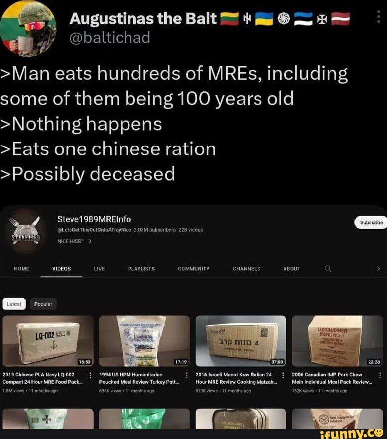 Augustinas the Balt 7" >Man eats hundreds of MREs, including some of them being 100 years old >Nothing happens >Eats one chinese ration >Possibly deceased Steve1989MREInfo VIDEOS. PLA 1994 115 НРЫ 916