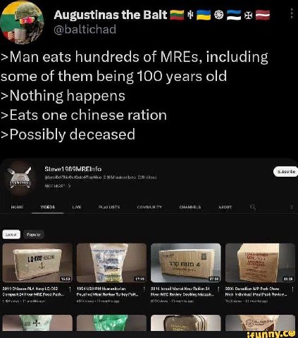 Augustinas the Balt 7" >Man eats hundreds of MREs, including some of them being 100 years old >Nothing happens >Eats one chinese ration >Possibly deceased Steve1989MREInfo VIDEOS. PLA 1994 115 НРЫ 916
