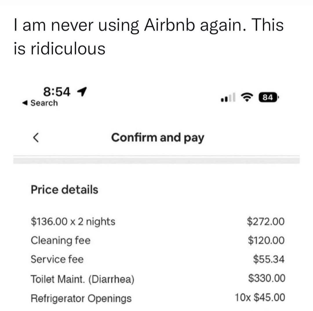 never using Airbnb again. This is ridiculous 8:54 4 Confirm and pay Price details $136.00 2 nights $272.00 Cleaning fee $120.00 Service fee $55.34 Toilet Maint. (Diarrhea) $330.00 Refrigerator Opening