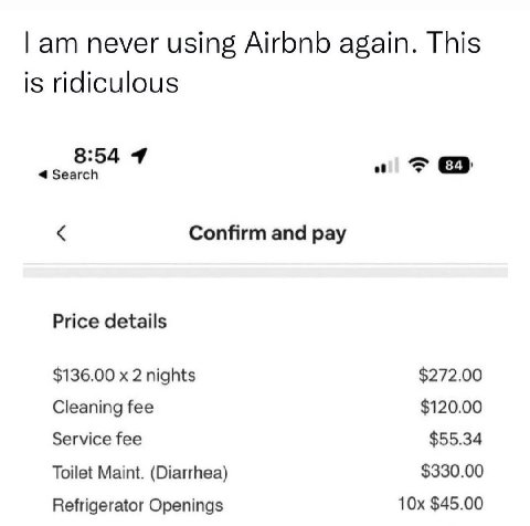 never using Airbnb again. This is ridiculous 8:54 4 Confirm and pay Price details $136.00 2 nights $272.00 Cleaning fee $120.00 Service fee $55.34 Toilet Maint. (Diarrhea) $330.00 Refrigerator Opening