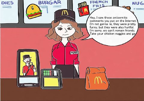 BURGAR Hey, I saw those antisemitic comments you put on the Internet. not gonna lie, they were pretty funny, but they were also hurtful. sorry, we can't remain friends. Take your chicken nuggies and (