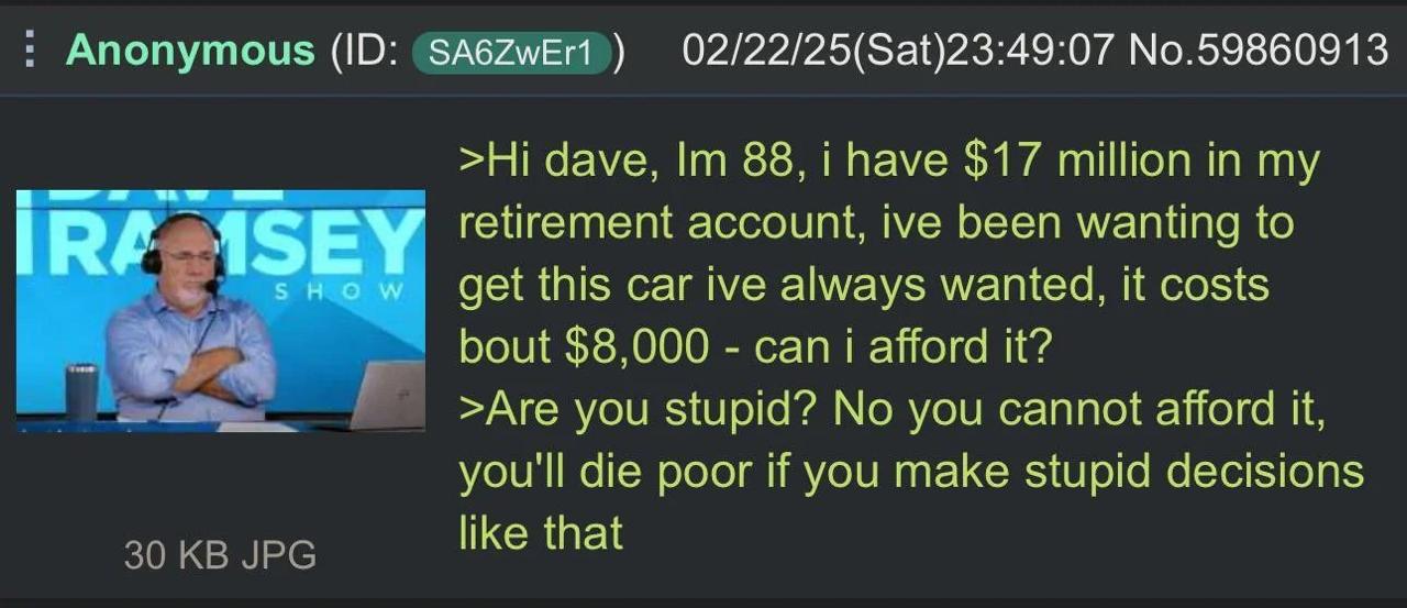 Anonymous 02/22/25(Sat)23:49:07 No.59860913 dave, 88, i have $17 million in my ASEY retirement account, ive been wanting to SHOW get this car ive always wanted, it costs bout $8,000 can i afford it? >
