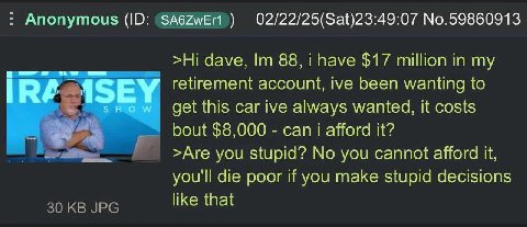 Anonymous 02/22/25(Sat)23:49:07 No.59860913 dave, 88, i have $17 million in my ASEY retirement account, ive been wanting to SHOW get this car ive always wanted, it costs bout $8,000 can i afford it? >