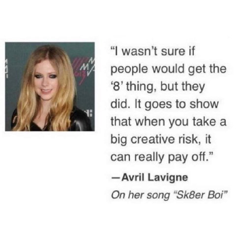 wasn’t sure if И people would get the ‘8’ thing, but they did. It goes to show that when you take a big creative risk, it can really pay off.” Avril Lavigne On her song “Sk8er Boi’