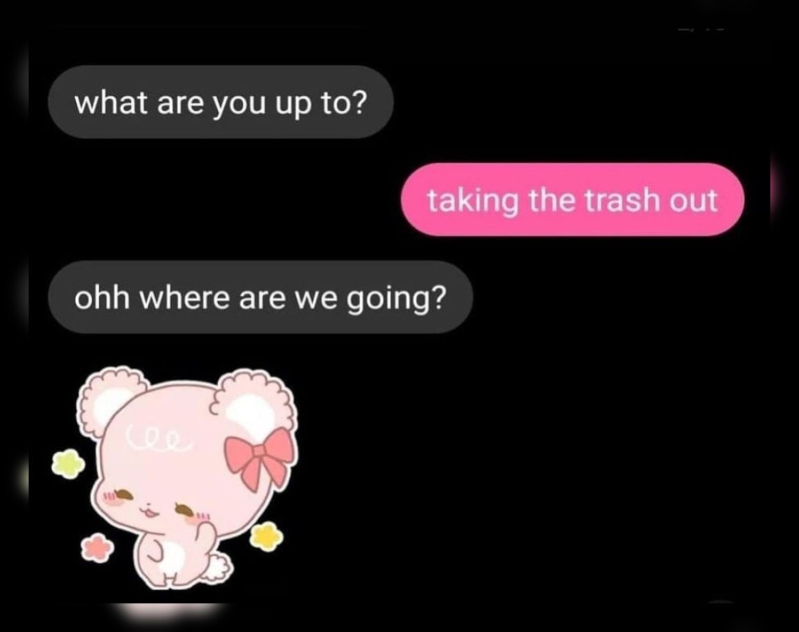 what are you up to? taking the trash out ohh where are we going?