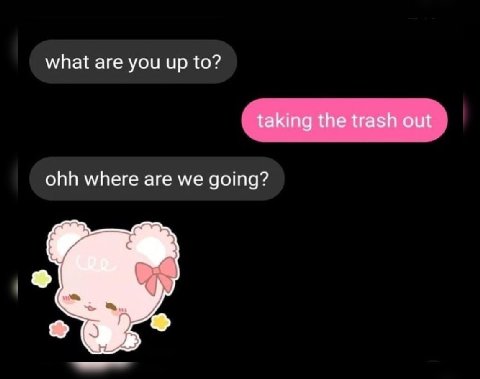 what are you up to? taking the trash out ohh where are we going?