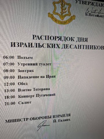 РАСПОРЯДОК ДНЯ ИЗРАИЛЬСКИХ ДЕСАНТНИКОВ 06:00 Подъем 07:00 Утренний 08:00 Завтрак Нападение на Иран 09:00 12:00 Обед 13:00 Взятие Тегерана 18:00 Конперт Пугачевой 21:00 Салют МИНИСТР РОНЫ И in