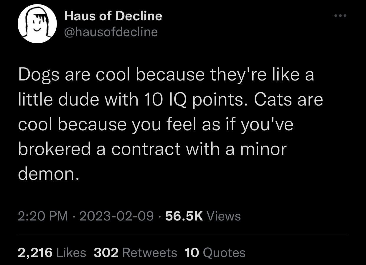 Haus of Decline Dogs are cool because they're like a little dude with 10 О points. Cats are cool because you feel as if you've brokered a contract with a minor demon. 56.5К 2,216 302 10