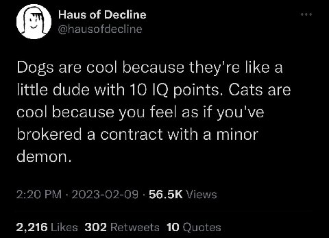 Haus of Decline Dogs are cool because they're like a little dude with 10 О points. Cats are cool because you feel as if you've brokered a contract with a minor demon. 56.5К 2,216 302 10