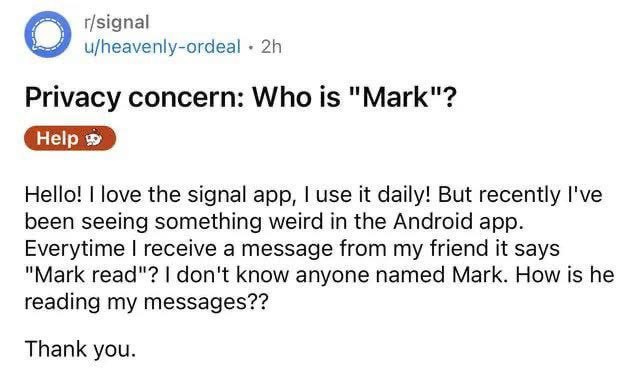 О u/heavenly-ordeal Privacy concern: Who is "Mark"? Hello! love the signal app, use it daily! But recently I've been seeing something weird in the Android app. Everytime receive a message from my frie