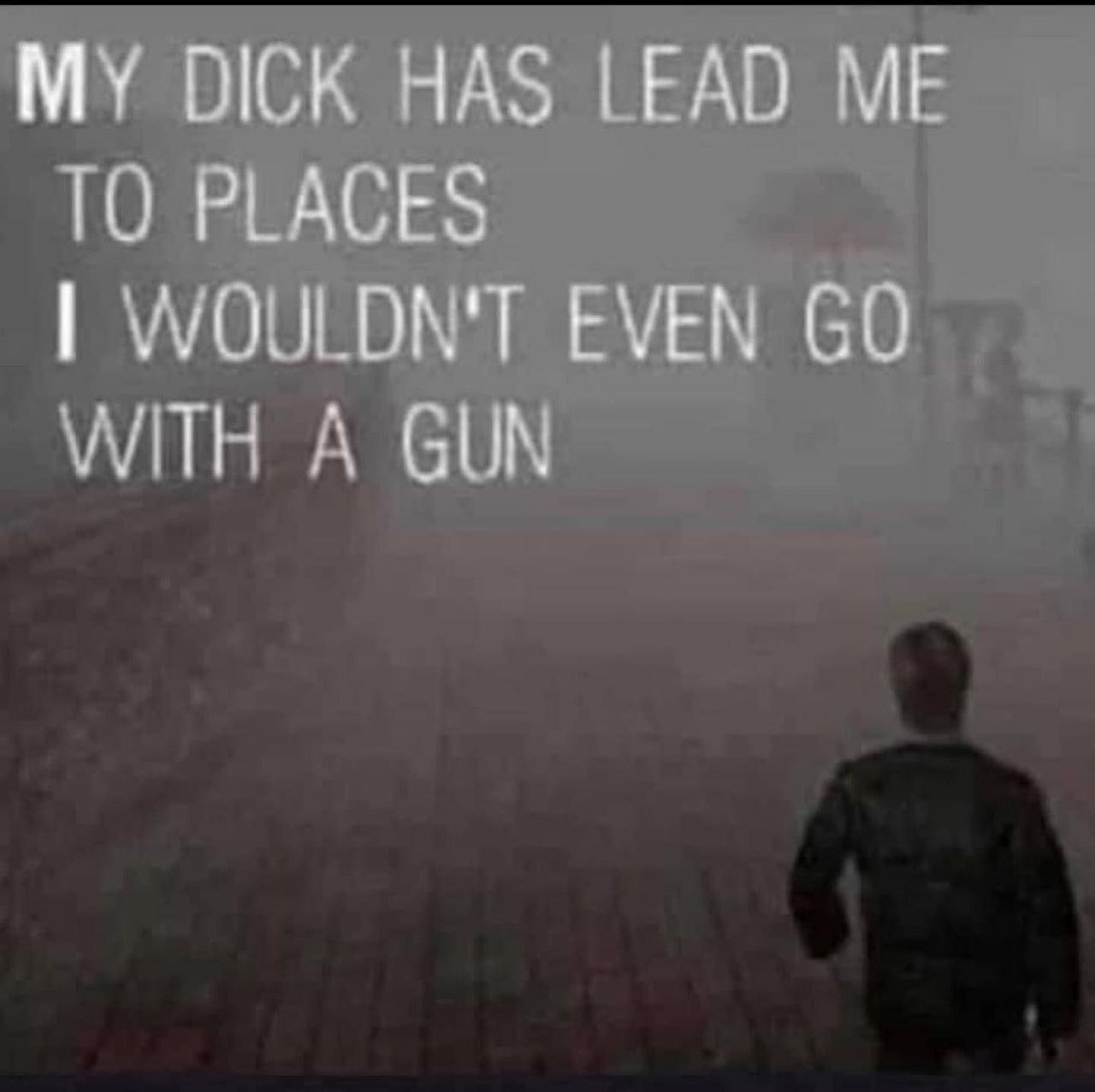 MY DICK HAS LEAD ME ТО PLACES WOULDN'T EVEN WITH A GUN