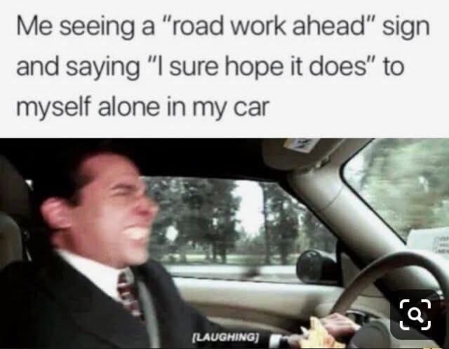 Me seeing а “road work ahead" sign and saying sure hope it does” to myself alone in my car