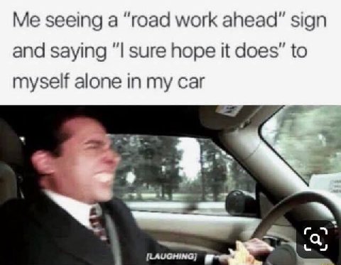 Me seeing а “road work ahead" sign and saying sure hope it does” to myself alone in my car