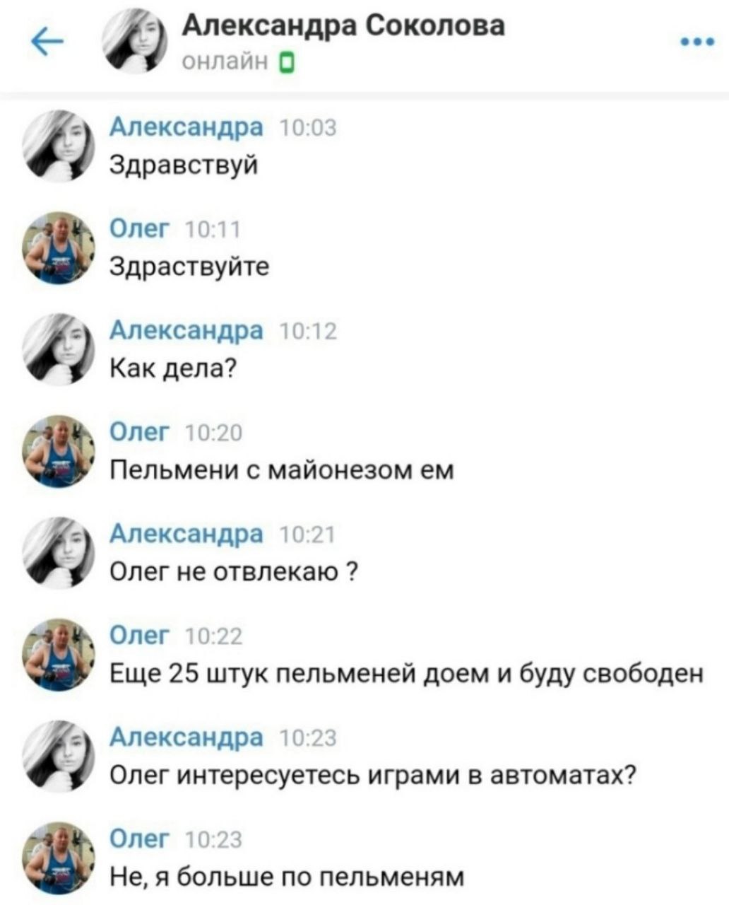 Александра Соколова онлайн 9 Александра 10:03 9 Здравствуй Олег 10:11 Здраствуйте Александра 10:12 Как дела? Олег 10:20 Пельмени с майонезом Александра 10:21 9 Олег не отвлекаю Олег 10:22 Еще 25 штук 