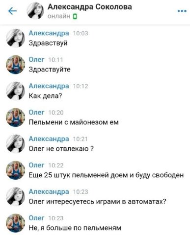 Александра Соколова онлайн 9 Александра 10:03 9 Здравствуй Олег 10:11 Здраствуйте Александра 10:12 Как дела? Олег 10:20 Пельмени с майонезом Александра 10:21 9 Олег не отвлекаю Олег 10:22 Еще 25 штук 