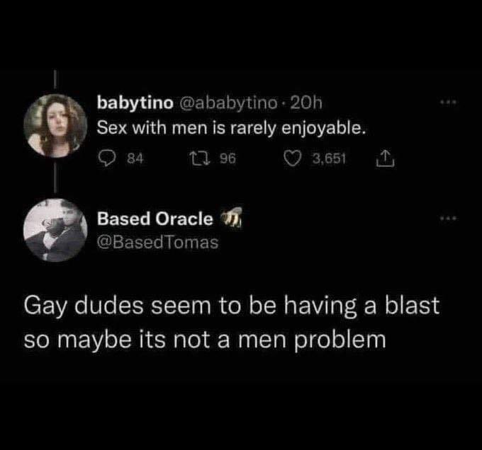 babytino with men is rarely enjoyable. 84 96 ©7 3,651 Based Oracle @BasedTomas Gay dudes seem to be having a blast so maybe its not a men problem