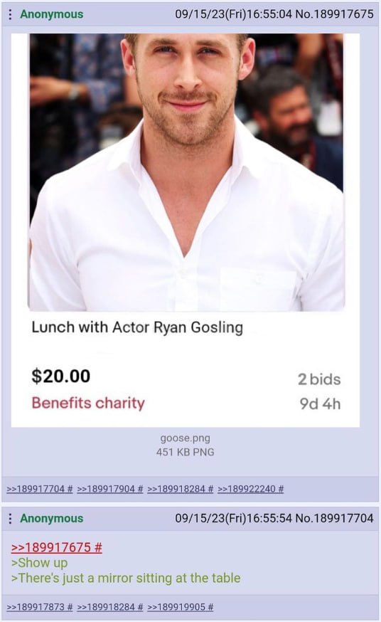 Anonymous 09/15/23(Fri)16:55:04 No.189917675 у Lunch with Actor Ryan Gosling $20.00 2 bids Benefits charity goose.png 451 PNG Anonymous No.189917704 >>189917675 >Show up >There's just a mirror sitting