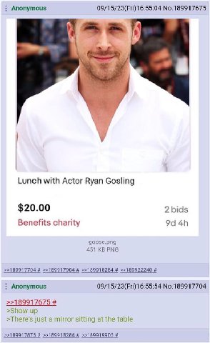 Anonymous 09/15/23(Fri)16:55:04 No.189917675 у Lunch with Actor Ryan Gosling $20.00 2 bids Benefits charity goose.png 451 PNG Anonymous No.189917704 >>189917675 >Show up >There's just a mirror sitting